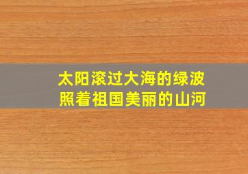 太阳滚过大海的绿波 照着祖国美丽的山河